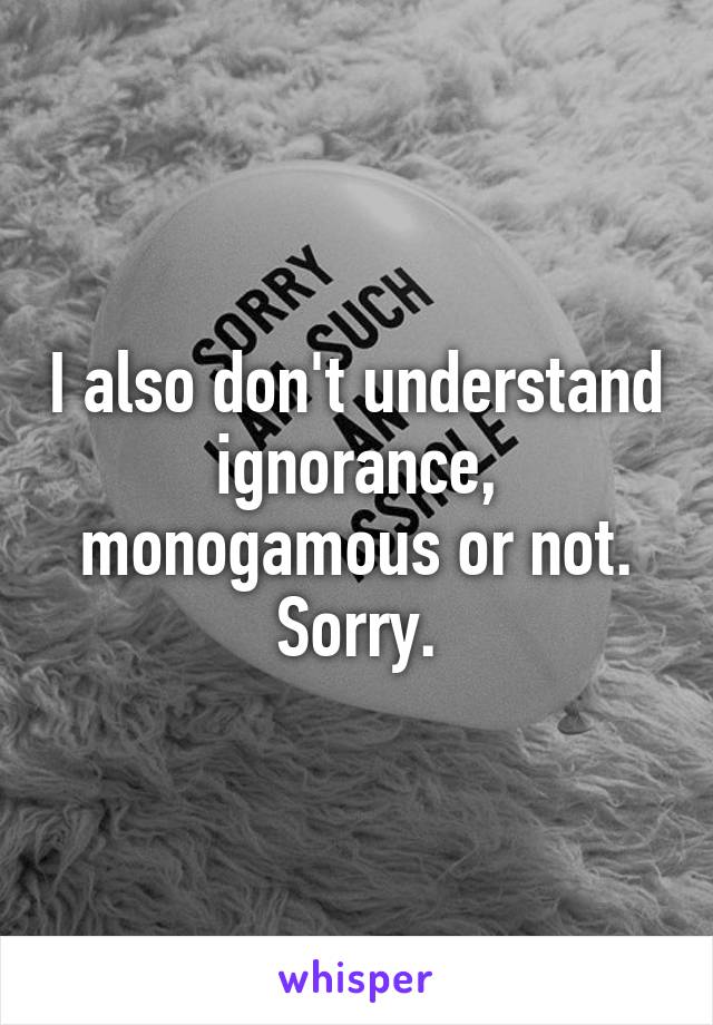 I also don't understand ignorance, monogamous or not. Sorry.