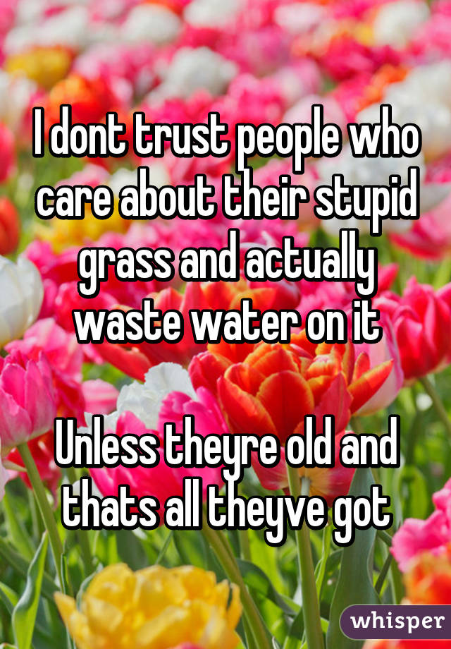 I dont trust people who care about their stupid grass and actually waste water on it

Unless theyre old and thats all theyve got