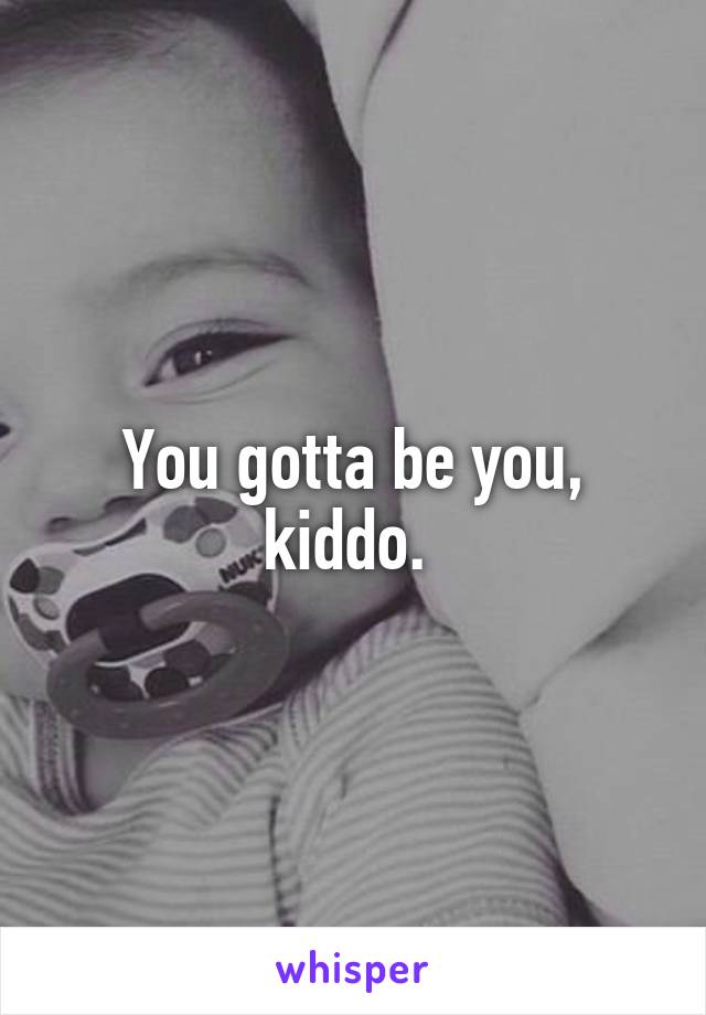 You gotta be you, kiddo. 