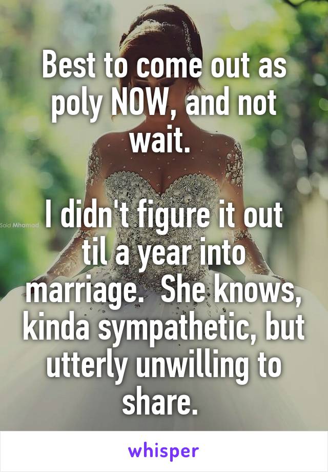 Best to come out as poly NOW, and not wait. 

I didn't figure it out til a year into marriage.  She knows, kinda sympathetic, but utterly unwilling to share. 