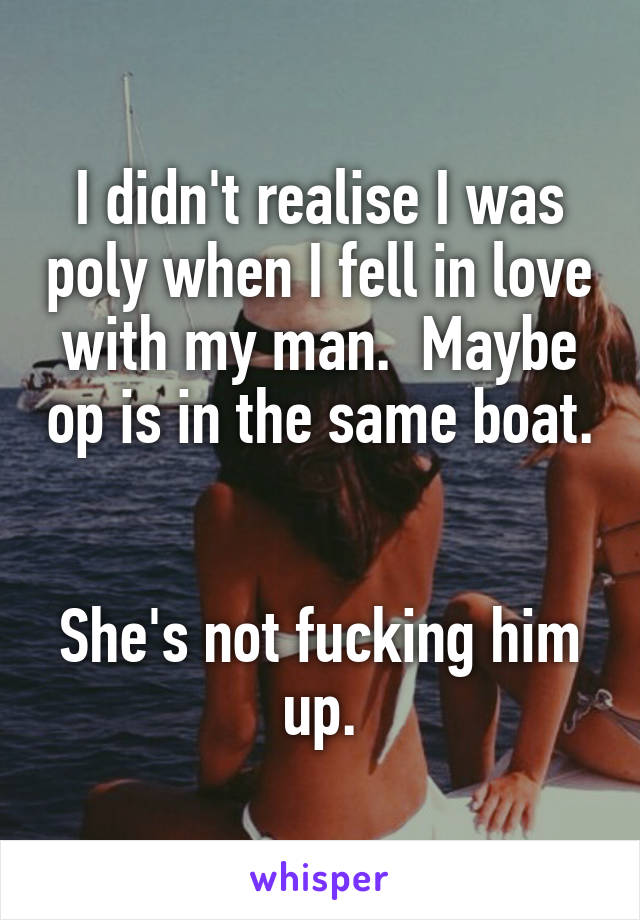 I didn't realise I was poly when I fell in love with my man.  Maybe op is in the same boat.  

She's not fucking him up.