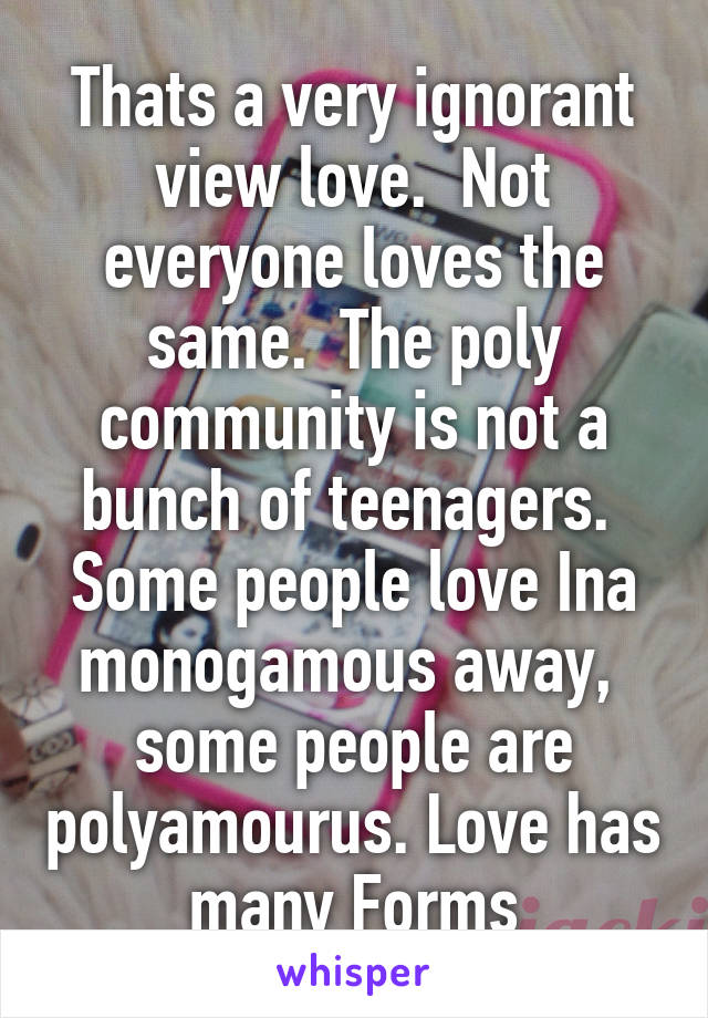 Thats a very ignorant view love.  Not everyone loves the same.  The poly community is not a bunch of teenagers.  Some people love Ina monogamous away,  some people are polyamourus. Love has many Forms
