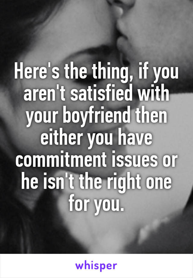 Here's the thing, if you aren't satisfied with your boyfriend then either you have commitment issues or he isn't the right one for you.