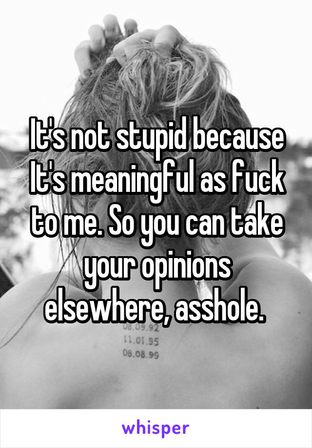 It's not stupid because It's meaningful as fuck to me. So you can take your opinions elsewhere, asshole. 