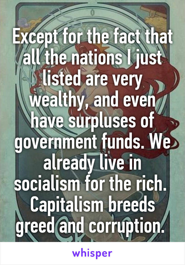 Except for the fact that all the nations I just listed are very wealthy, and even have surpluses of government funds. We already live in socialism for the rich. 
Capitalism breeds greed and corruption. 