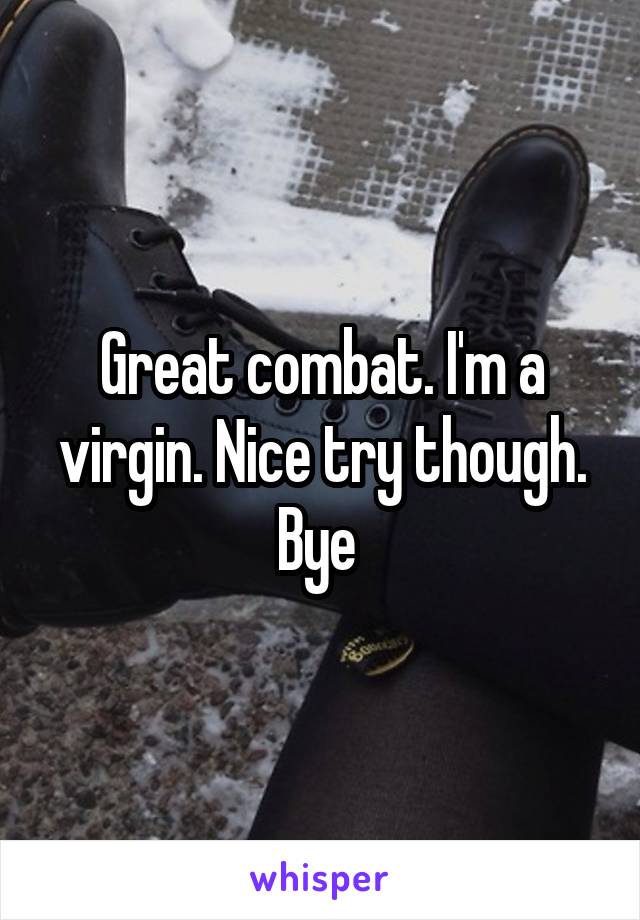 Great combat. I'm a virgin. Nice try though. Bye 