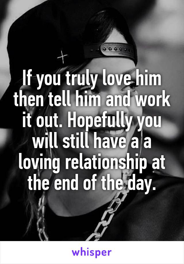 If you truly love him then tell him and work it out. Hopefully you will still have a a loving relationship at the end of the day.