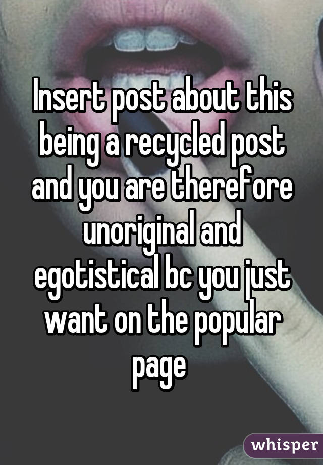 Insert post about this being a recycled post and you are therefore unoriginal and egotistical bc you just want on the popular page 