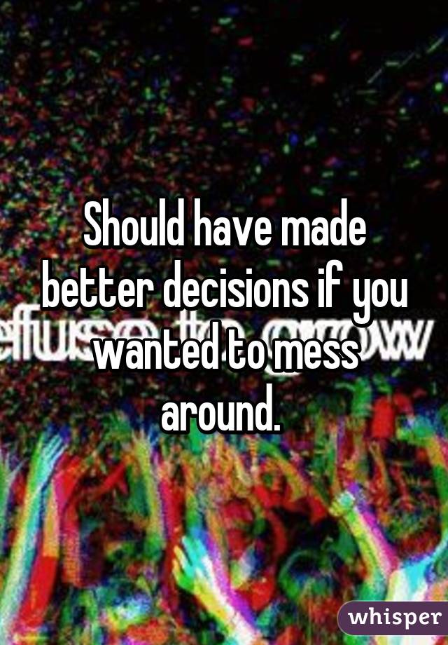 Should have made better decisions if you wanted to mess around. 