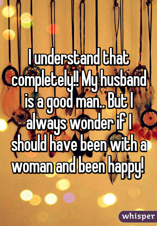 I understand that completely!! My husband is a good man.. But I always wonder if I should have been with a woman and been happy! 