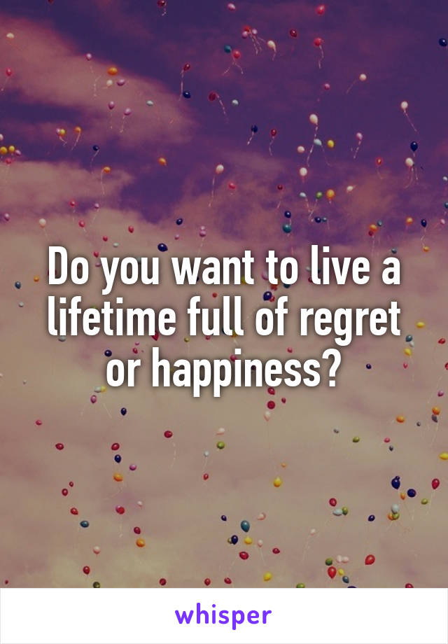 Do you want to live a lifetime full of regret or happiness?