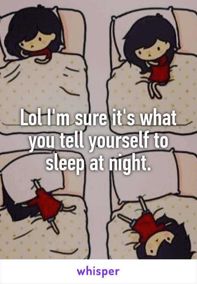 Lol I'm sure it's what you tell yourself to sleep at night.