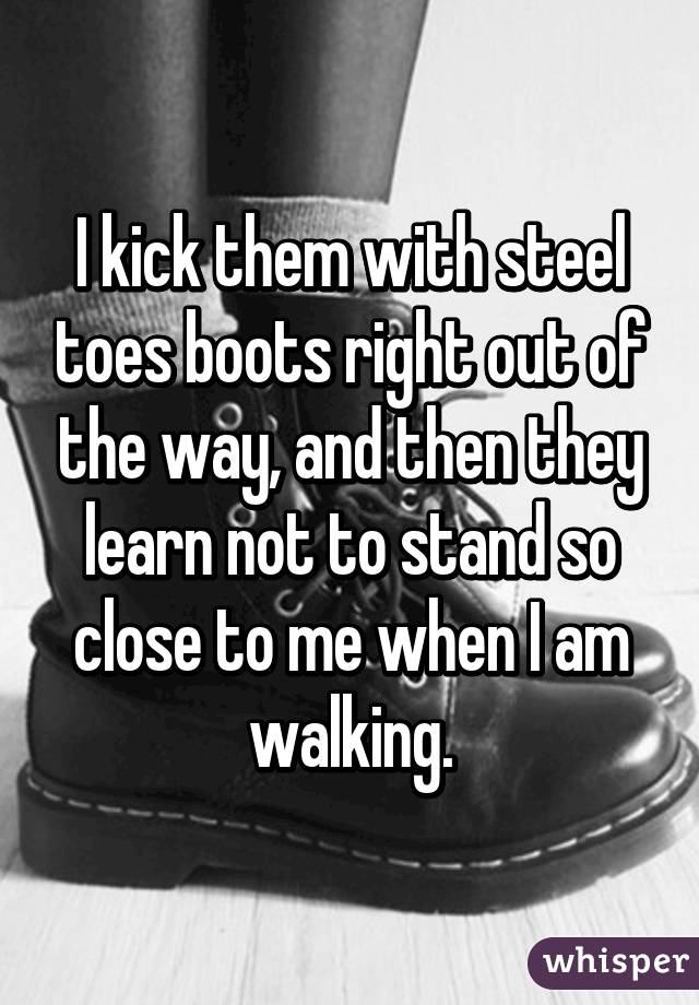 I kick them with steel toes boots right out of the way, and then they learn not to stand so close to me when I am walking.