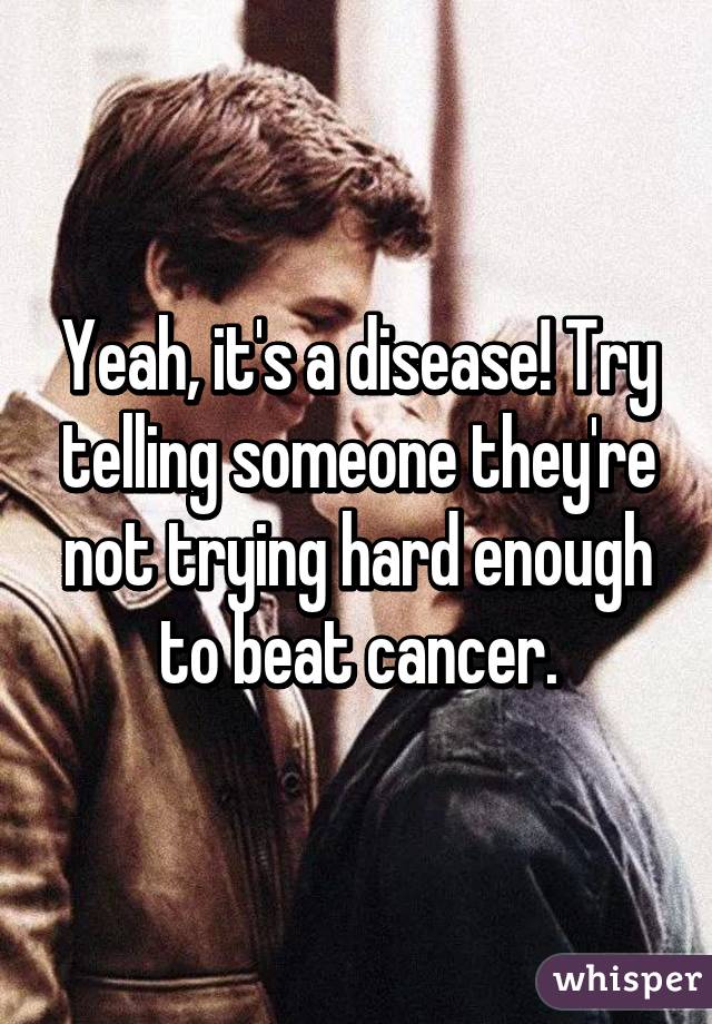 Yeah, it's a disease! Try telling someone they're not trying hard enough to beat cancer.