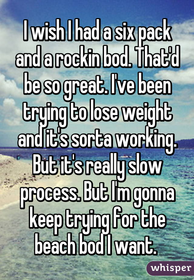 I wish I had a six pack and a rockin bod. That'd be so great. I've been trying to lose weight and it's sorta working. But it's really slow process. But I'm gonna keep trying for the beach bod I want. 