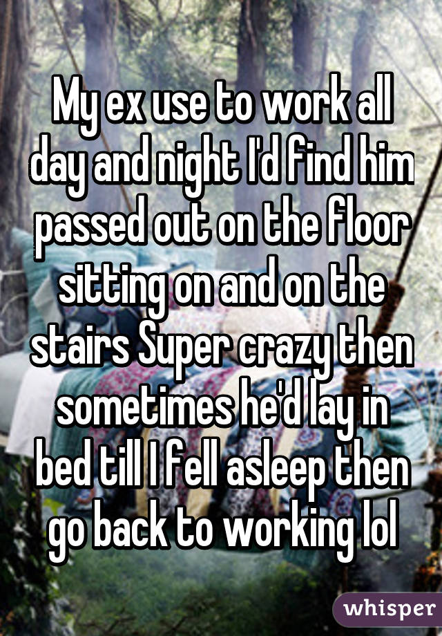 My ex use to work all day and night I'd find him passed out on the floor sitting on and on the stairs Super crazy then sometimes he'd lay in bed till I fell asleep then go back to working lol