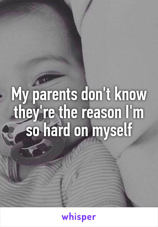 My parents don't know they're the reason I'm so hard on myself