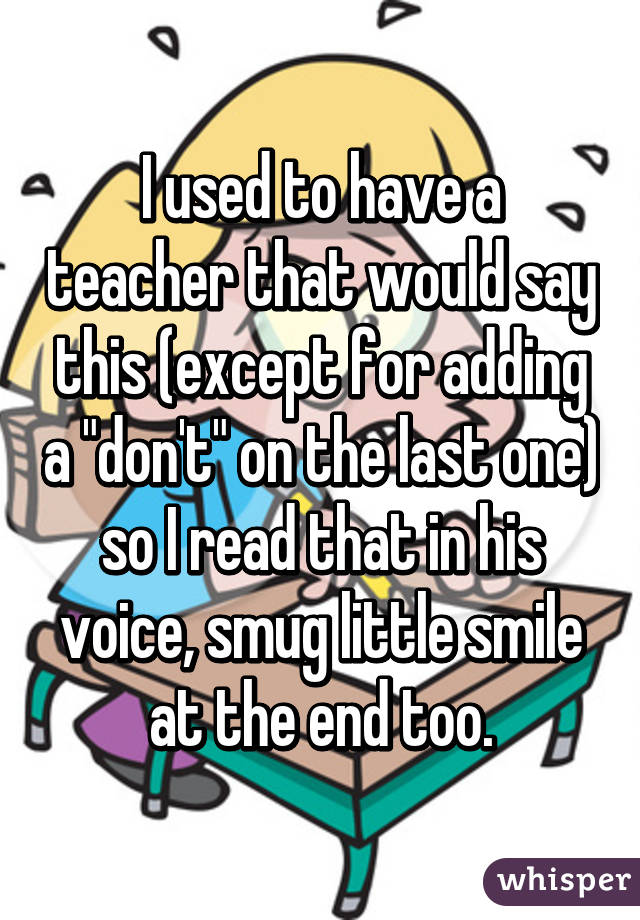 I used to have a teacher that would say this (except for adding a "don't" on the last one) so I read that in his voice, smug little smile at the end too.
