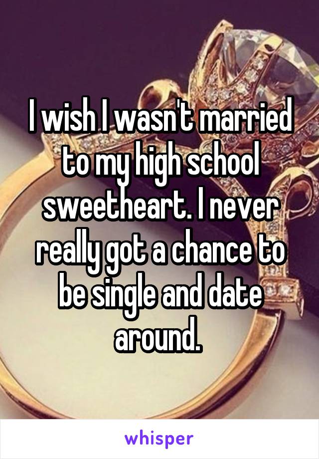 I wish I wasn't married to my high school sweetheart. I never really got a chance to be single and date around. 