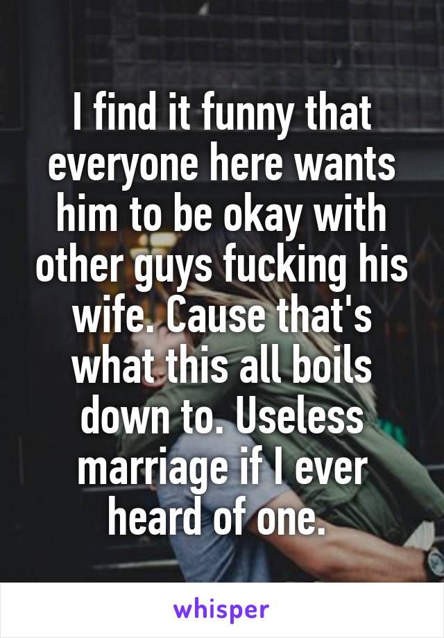 I find it funny that everyone here wants him to be okay with other guys fucking his wife. Cause that's what this all boils down to. Useless marriage if I ever heard of one. 