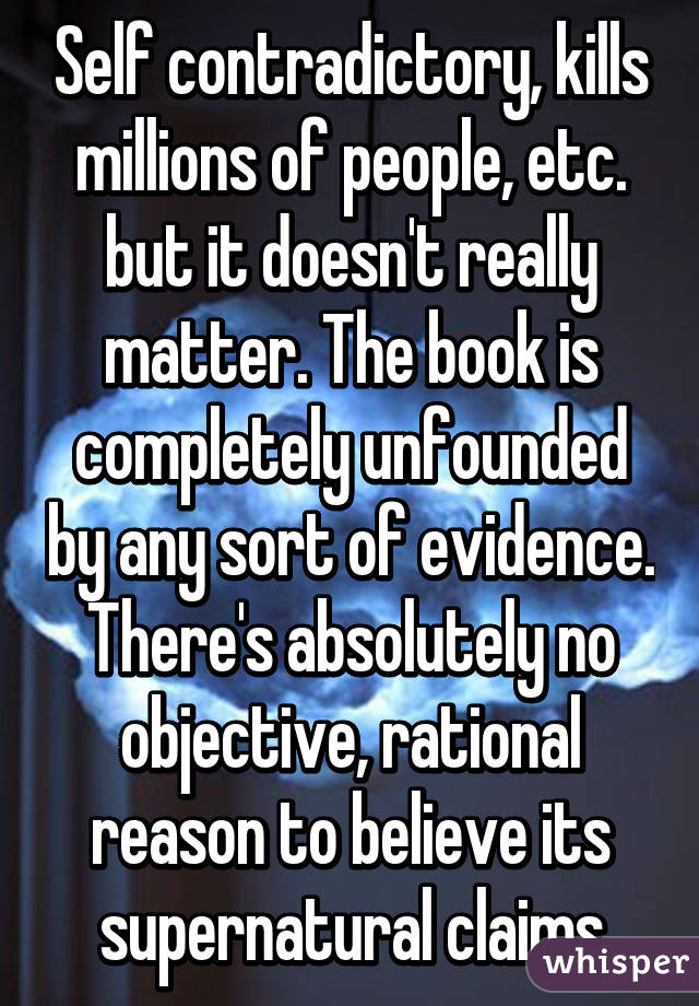 Self contradictory, kills millions of people, etc. but it doesn't really matter. The book is completely unfounded by any sort of evidence. There's absolutely no objective, rational reason to believe its supernatural claims