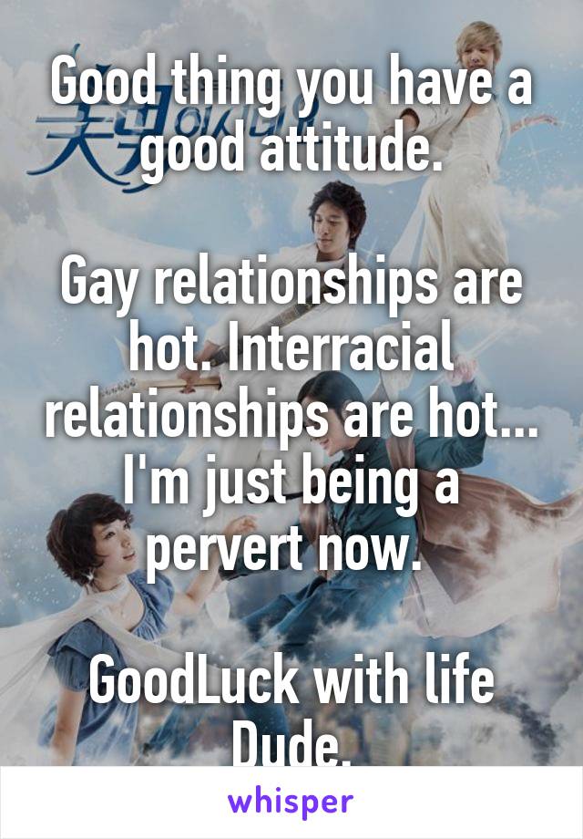Good thing you have a good attitude.

Gay relationships are hot. Interracial relationships are hot... I'm just being a pervert now. 

GoodLuck with life Dude.