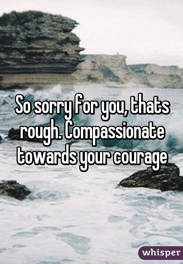 So sorry for you, thats rough. Compassionate towards your courage