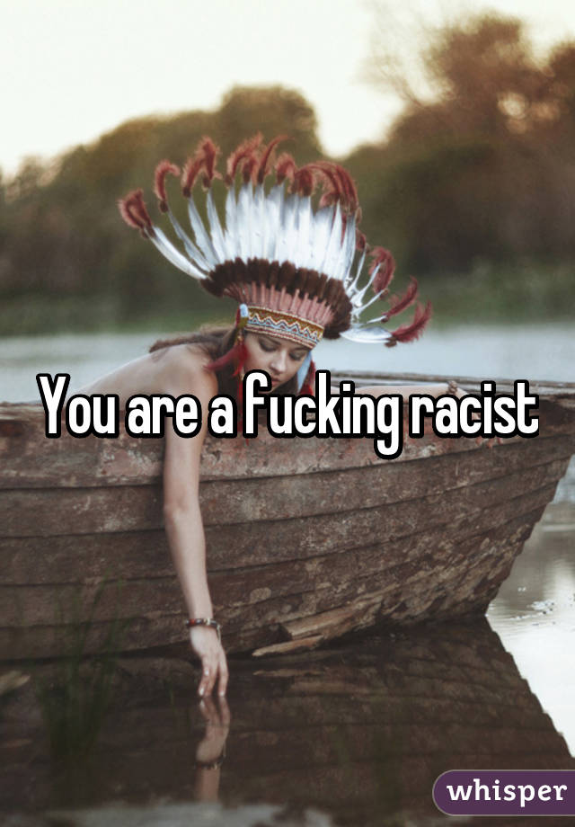 You are a fucking racist