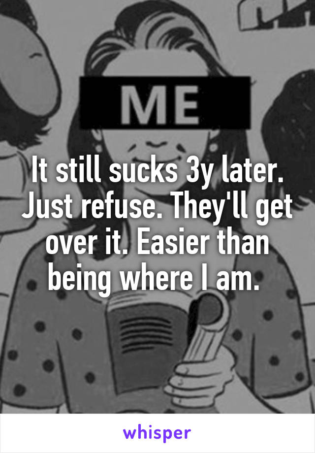 It still sucks 3y later. Just refuse. They'll get over it. Easier than being where I am. 