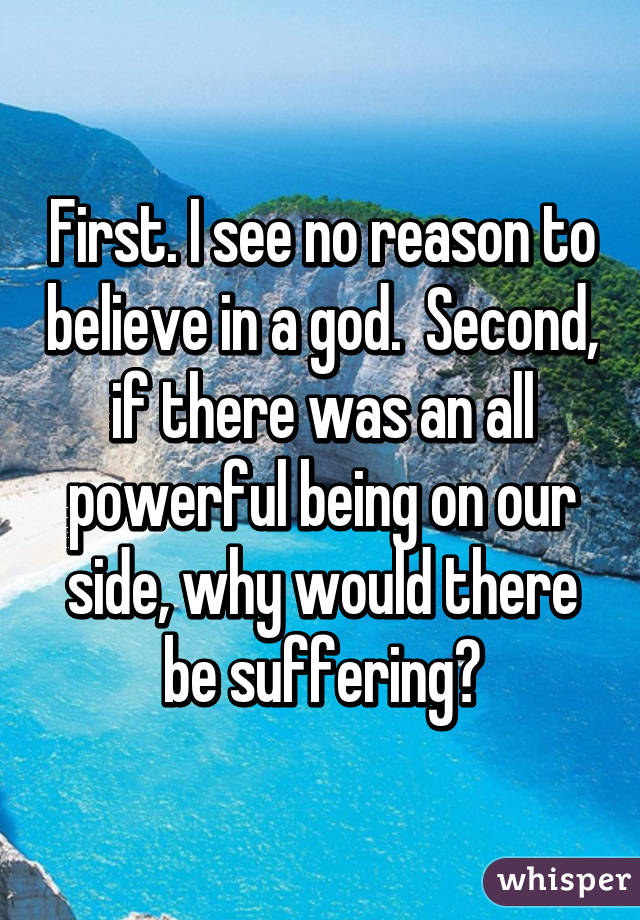 First. I see no reason to believe in a god.  Second, if there was an all powerful being on our side, why would there be suffering?