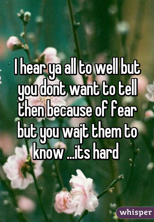 I hear ya all to well but you dont want to tell then because of fear but you wajt them to know ...its hard 