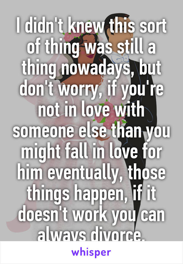 I didn't knew this sort of thing was still a thing nowadays, but don't worry, if you're not in love with someone else than you might fall in love for him eventually, those things happen, if it doesn't work you can always divorce.