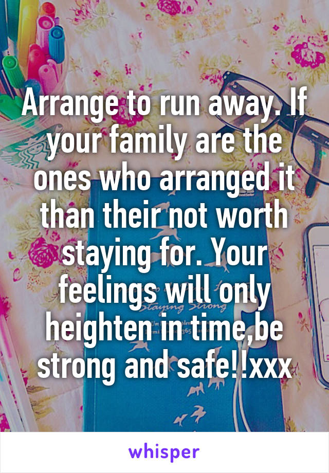 Arrange to run away. If your family are the ones who arranged it than their not worth staying for. Your feelings will only heighten in time,be strong and safe!!xxx