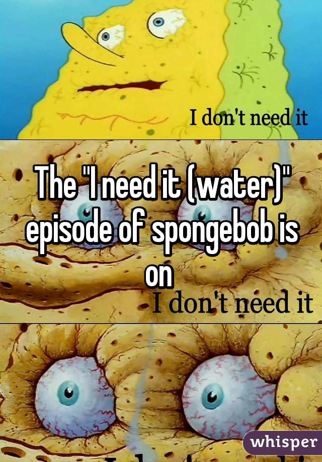 The "I need it (water)" episode of spongebob is on 