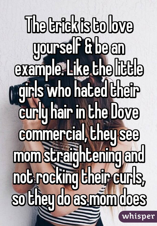 The trick is to love yourself & be an example. Like the little girls who hated their curly hair in the Dove commercial, they see mom straightening and not rocking their curls, so they do as mom does