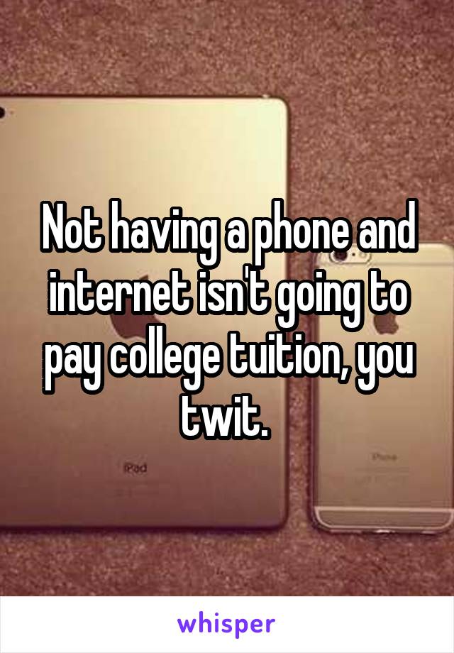 Not having a phone and internet isn't going to pay college tuition, you twit. 