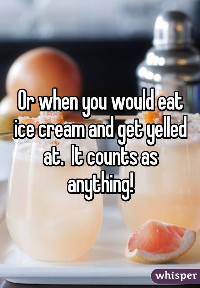 Or when you would eat ice cream and get yelled at.  It counts as anything!