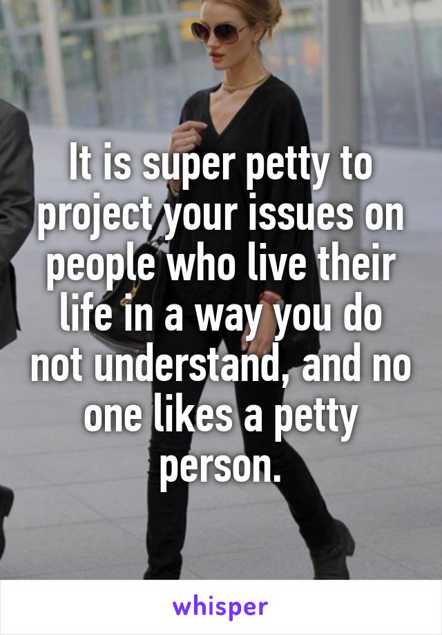 It is super petty to project your issues on people who live their life in a way you do not understand, and no one likes a petty person.