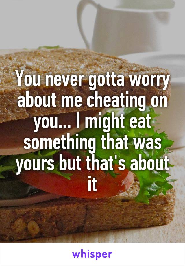 You never gotta worry about me cheating on you... I might eat something that was yours but that's about it