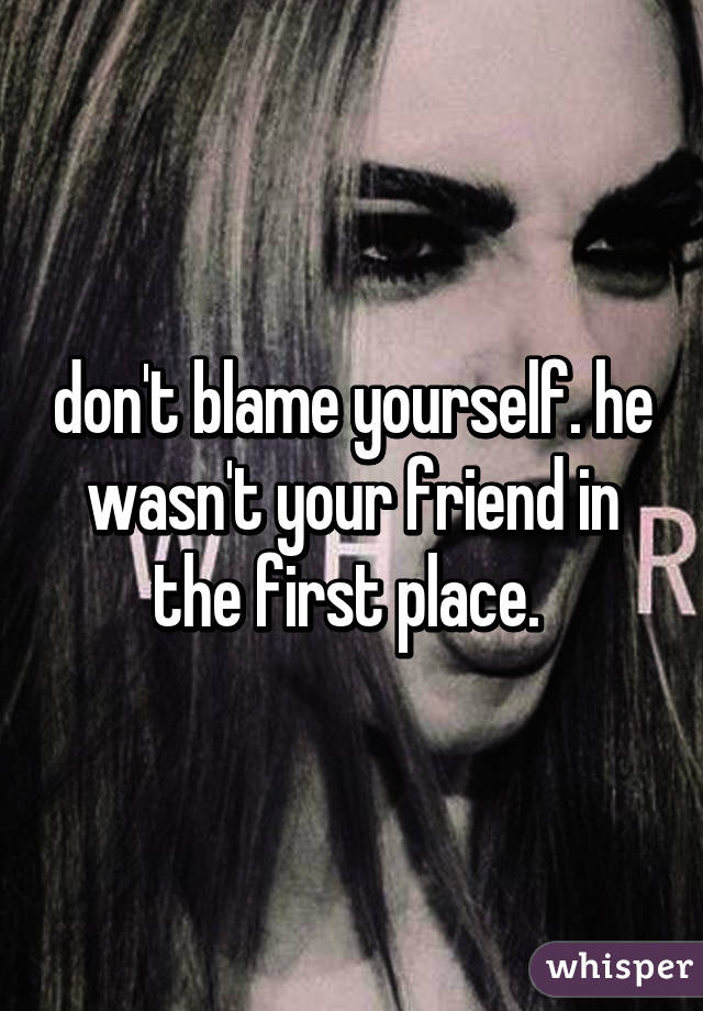 don't blame yourself. he wasn't your friend in the first place. 