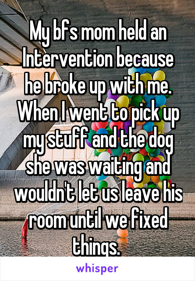 My bfs mom held an Intervention because he broke up with me. When I went to pick up my stuff and the dog she was waiting and wouldn't let us leave his room until we fixed things. 