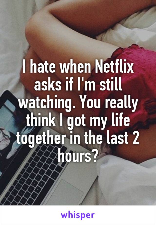 I hate when Netflix asks if I'm still watching. You really think I got my life together in the last 2 hours?