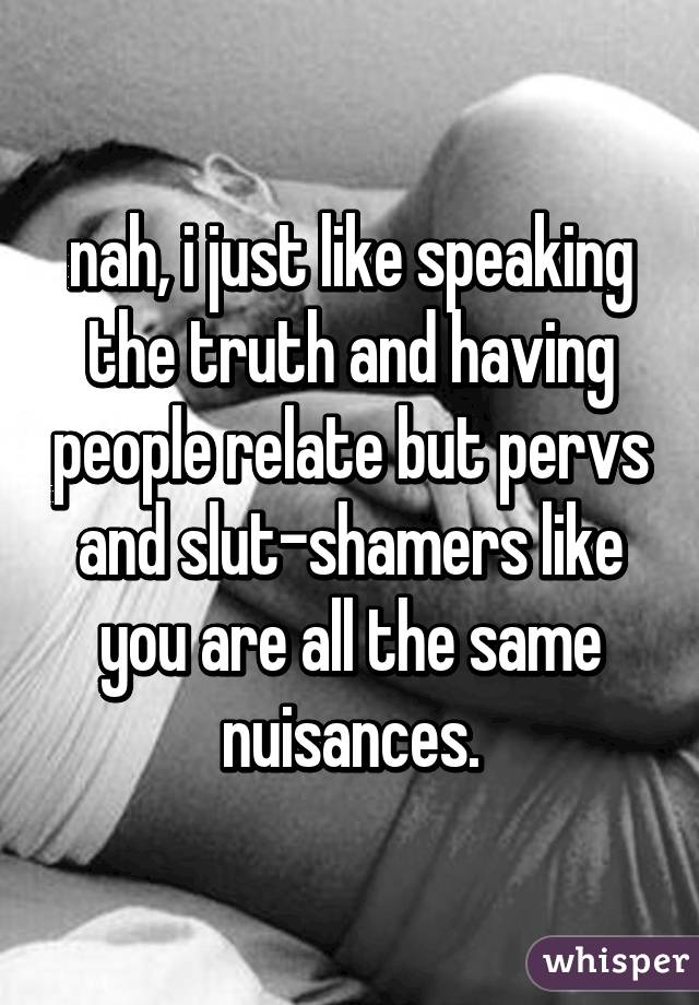 nah, i just like speaking the truth and having people relate but pervs and slut-shamers like you are all the same nuisances.