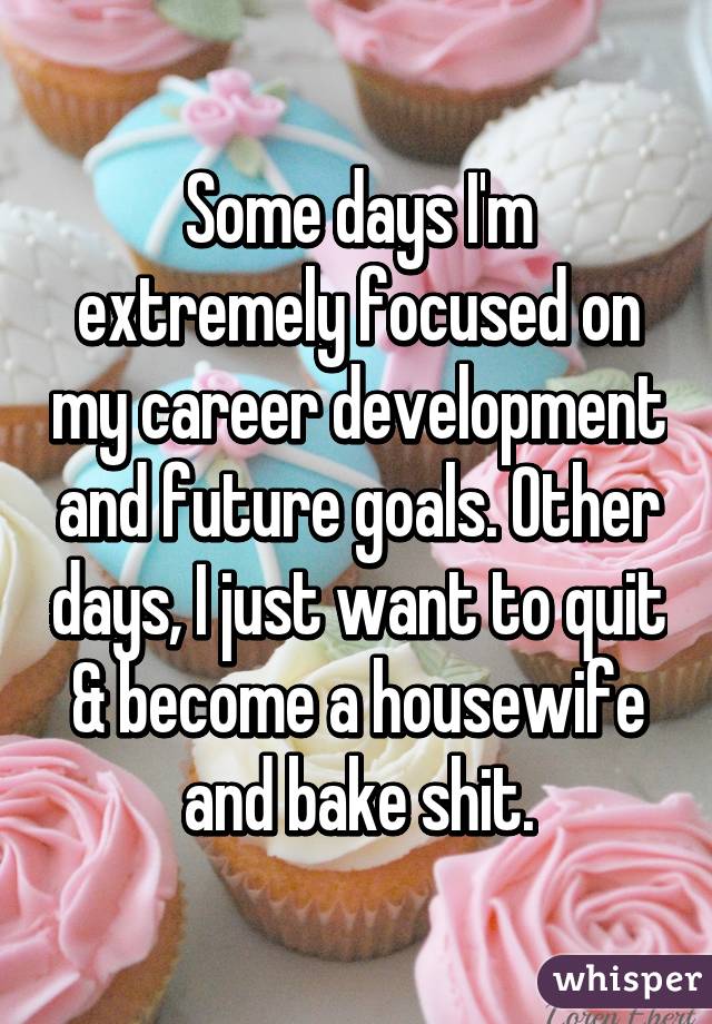 Some days I'm extremely focused on my career development and future goals. Other days, I just want to quit & become a housewife and bake shit.