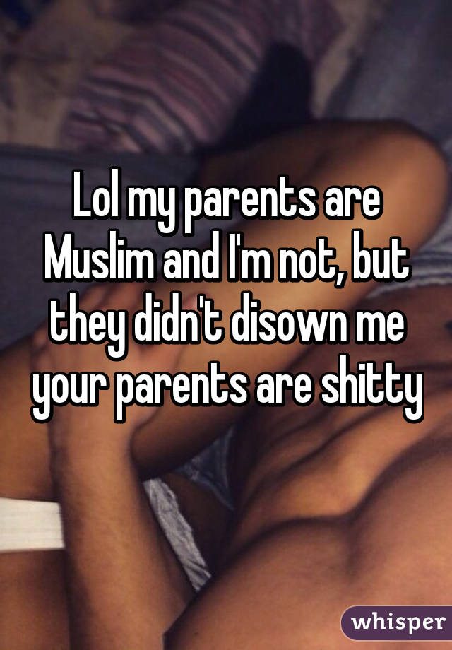 Lol my parents are Muslim and I'm not, but they didn't disown me your parents are shitty 