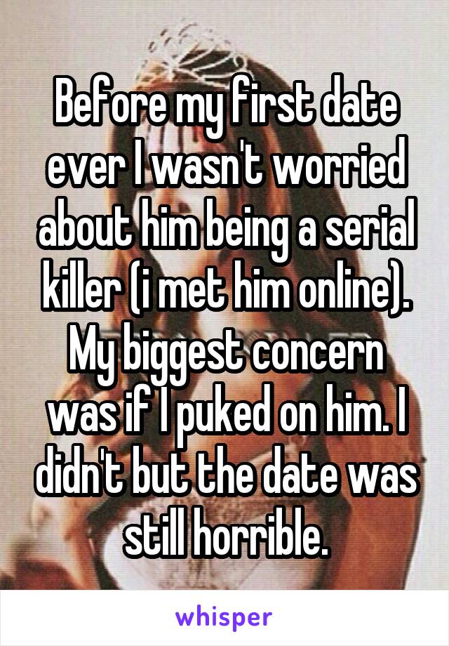 Before my first date ever I wasn't worried about him being a serial killer (i met him online). My biggest concern was if I puked on him. I didn't but the date was still horrible.
