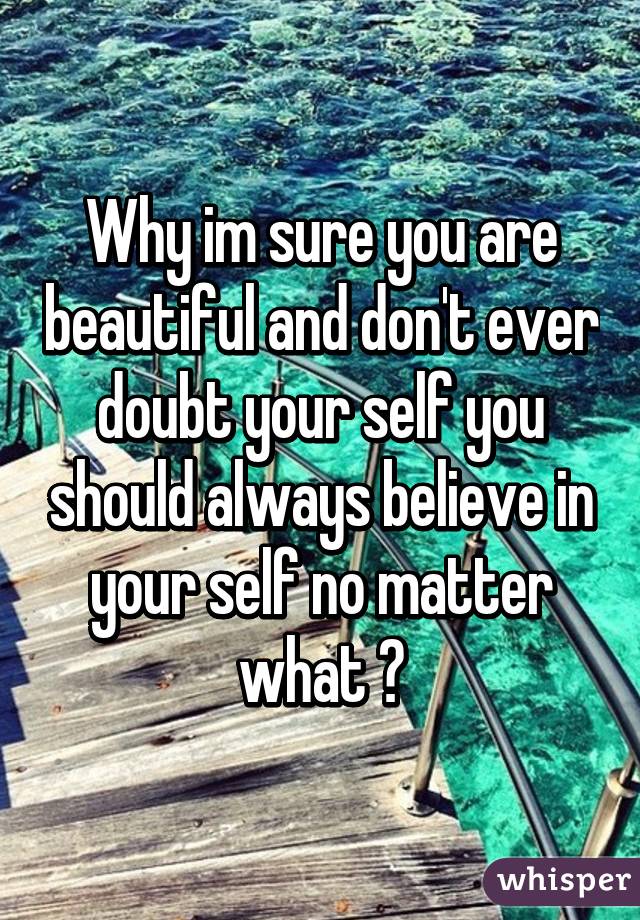 Why im sure you are beautiful and don't ever doubt your self you should always believe in your self no matter what 👍