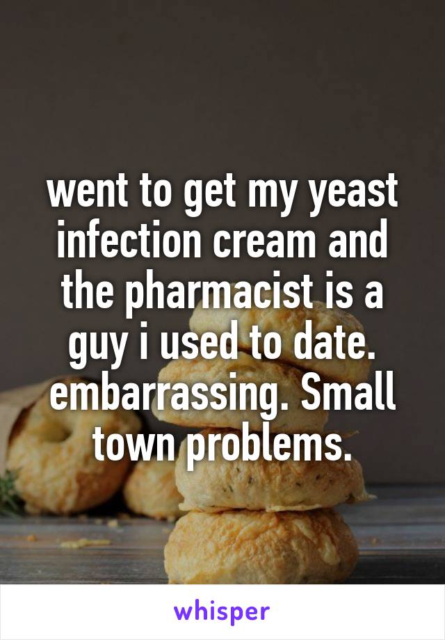 went to get my yeast infection cream and the pharmacist is a guy i used to date. embarrassing. Small town problems.