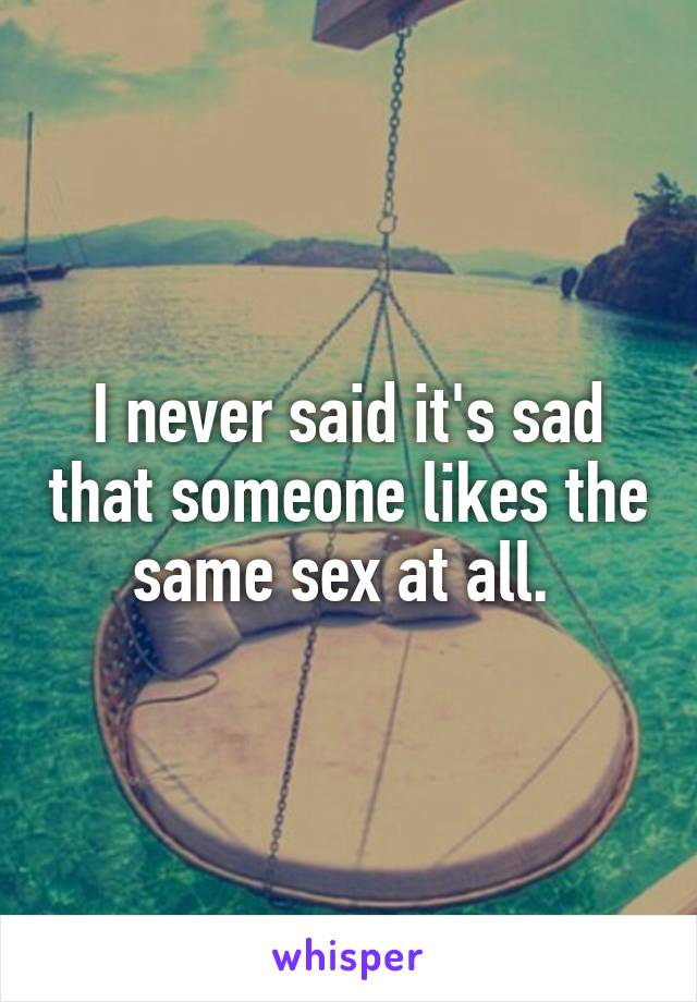 I never said it's sad that someone likes the same sex at all. 