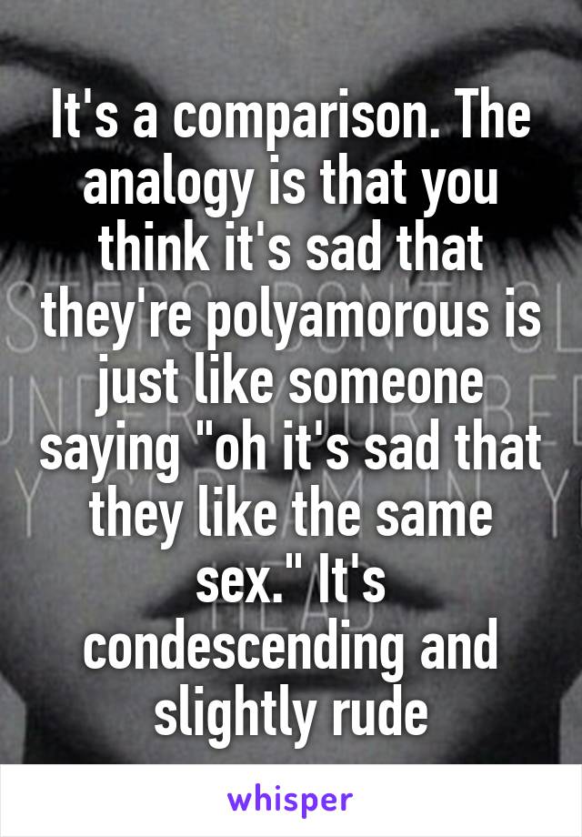 It's a comparison. The analogy is that you think it's sad that they're polyamorous is just like someone saying "oh it's sad that they like the same sex." It's condescending and slightly rude